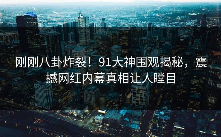 刚刚八卦炸裂！91大神围观揭秘，震撼网红内幕真相让人瞠目