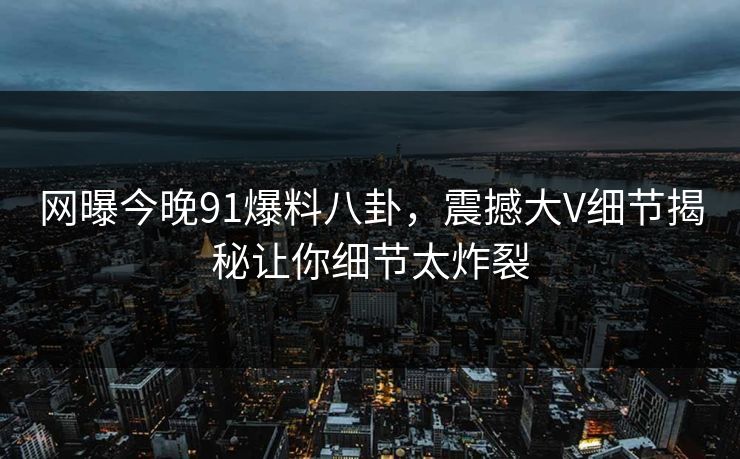 网曝今晚91爆料八卦，震撼大V细节揭秘让你细节太炸裂