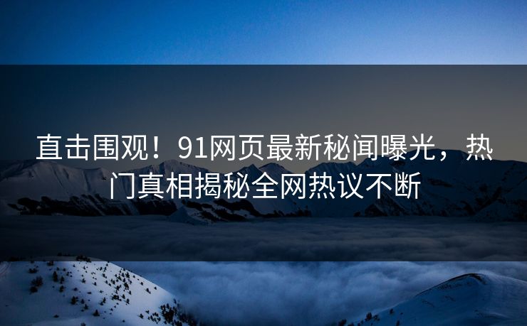 直击围观！91网页最新秘闻曝光，热门真相揭秘全网热议不断