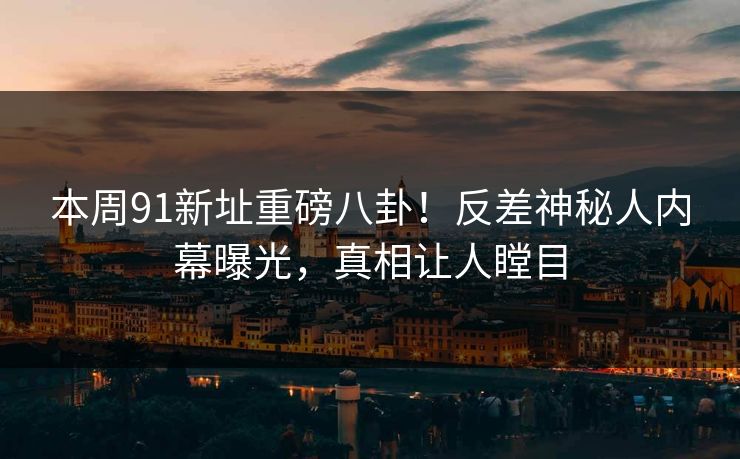 本周91新址重磅八卦！反差神秘人内幕曝光，真相让人瞠目