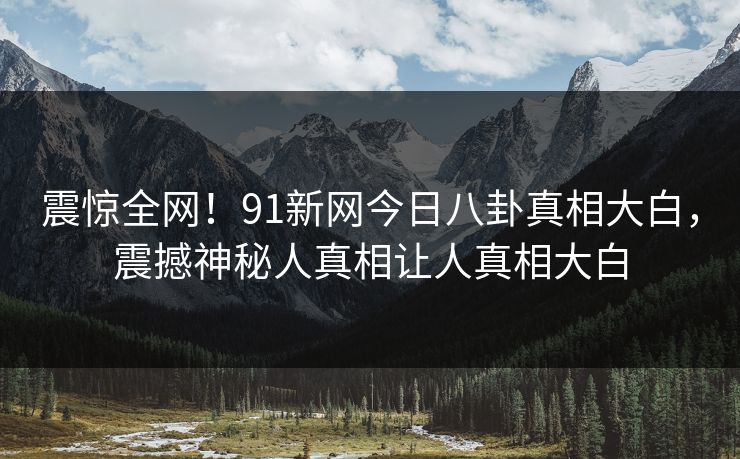 震惊全网！91新网今日八卦真相大白，震撼神秘人真相让人真相大白