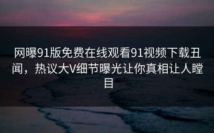 网曝91版免费在线观看91视频下载丑闻，热议大V细节曝光让你真相让人瞠目