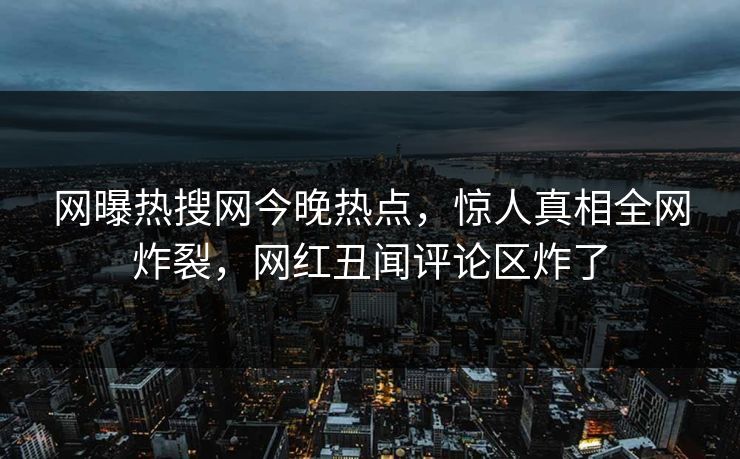 网曝热搜网今晚热点，惊人真相全网炸裂，网红丑闻评论区炸了