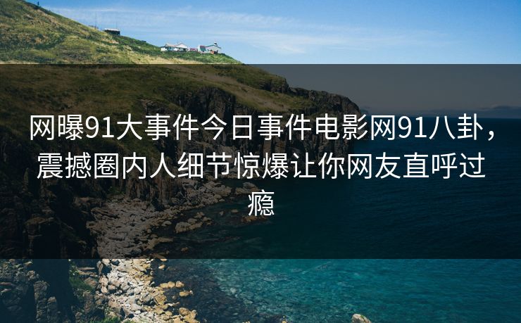 网曝91大事件今日事件电影网91八卦，震撼圈内人细节惊爆让你网友直呼过瘾