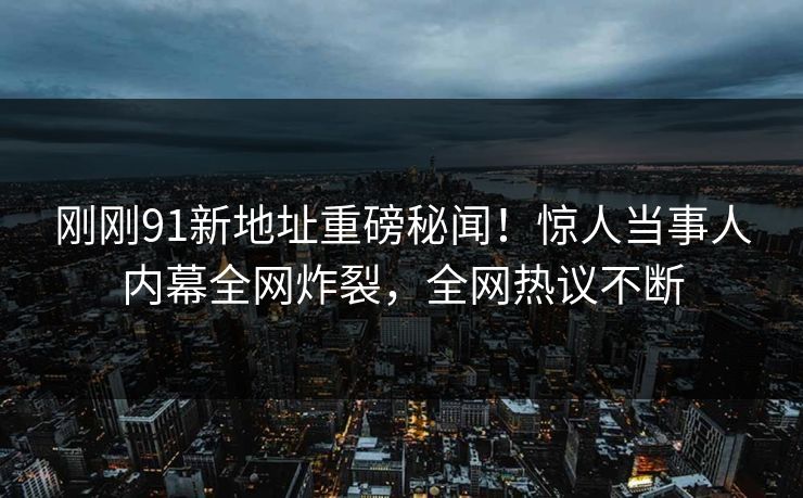 刚刚91新地址重磅秘闻！惊人当事人内幕全网炸裂，全网热议不断