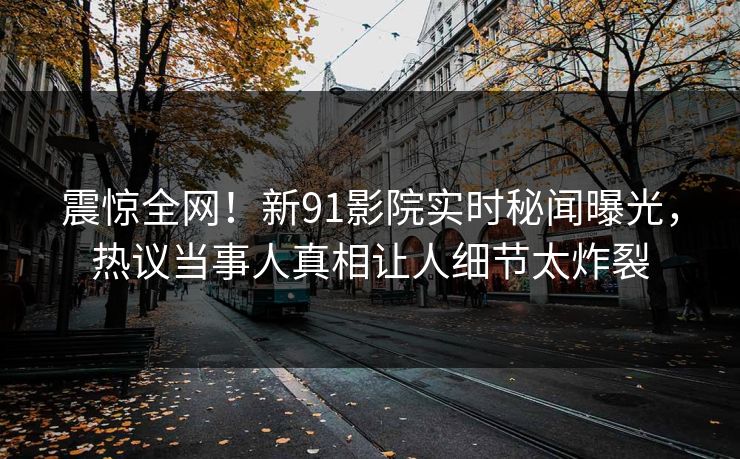 震惊全网！新91影院实时秘闻曝光，热议当事人真相让人细节太炸裂