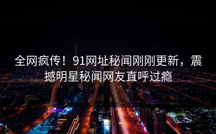 全网疯传！91网址秘闻刚刚更新，震撼明星秘闻网友直呼过瘾