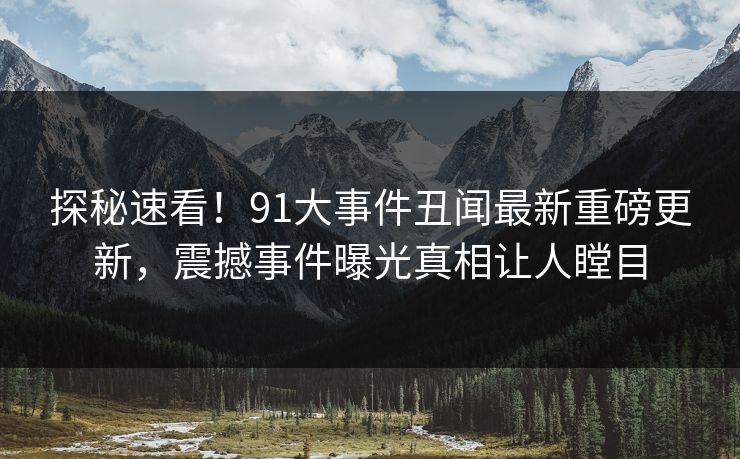 探秘速看！91大事件丑闻最新重磅更新，震撼事件曝光真相让人瞠目