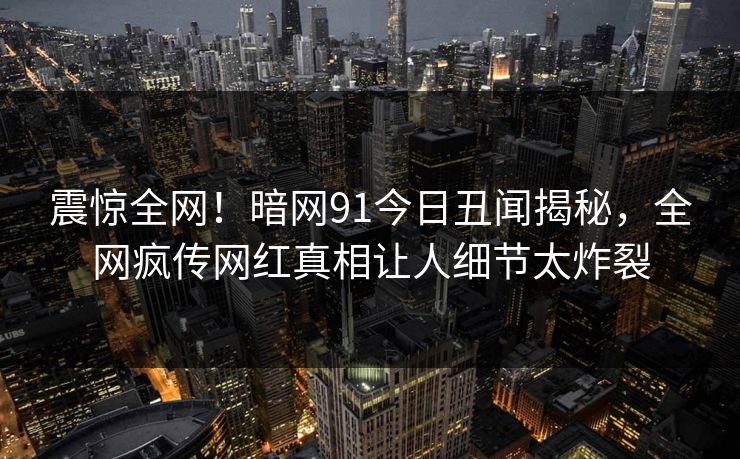 震惊全网！暗网91今日丑闻揭秘，全网疯传网红真相让人细节太炸裂