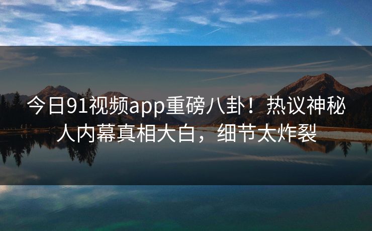 今日91视频app重磅八卦！热议神秘人内幕真相大白，细节太炸裂