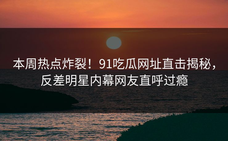 本周热点炸裂！91吃瓜网址直击揭秘，反差明星内幕网友直呼过瘾