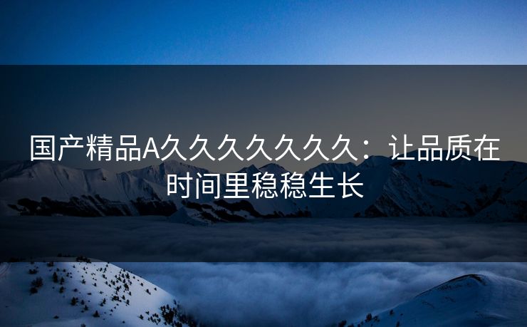 国产精品A久久久久久久久：让品质在时间里稳稳生长