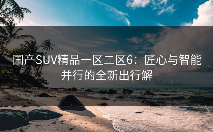国产SUV精品一区二区6：匠心与智能并行的全新出行解