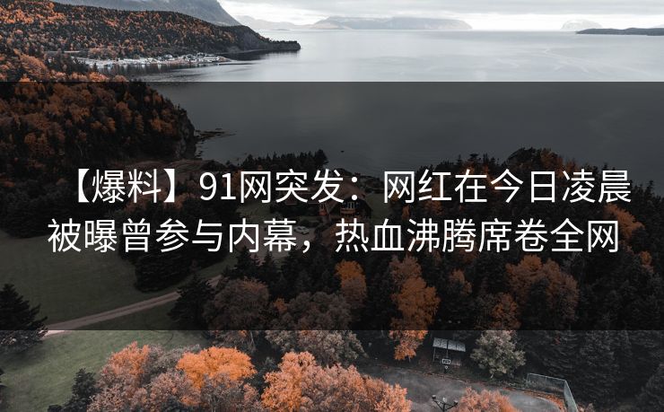 【爆料】91网突发：网红在今日凌晨被曝曾参与内幕，热血沸腾席卷全网