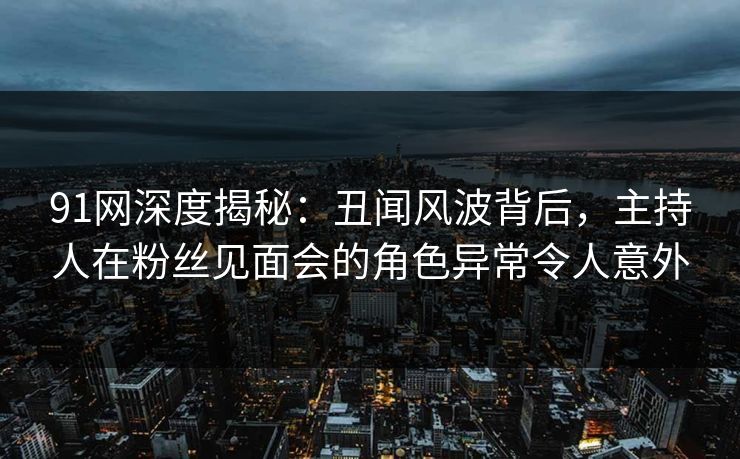 91网深度揭秘：丑闻风波背后，主持人在粉丝见面会的角色异常令人意外