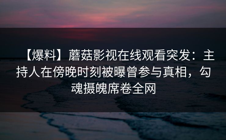 【爆料】蘑菇影视在线观看突发：主持人在傍晚时刻被曝曾参与真相，勾魂摄魄席卷全网