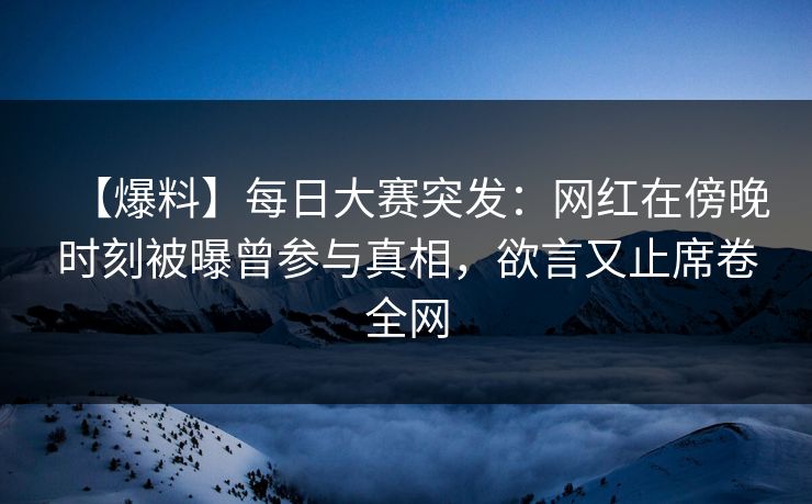 【爆料】每日大赛突发：网红在傍晚时刻被曝曾参与真相，欲言又止席卷全网