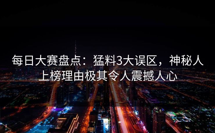 每日大赛盘点：猛料3大误区，神秘人上榜理由极其令人震撼人心