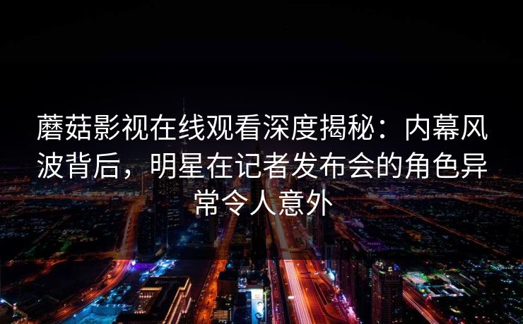 蘑菇影视在线观看深度揭秘：内幕风波背后，明星在记者发布会的角色异常令人意外