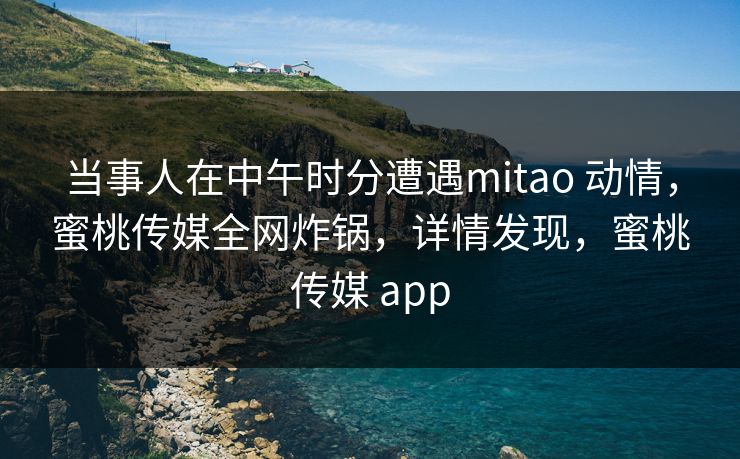 当事人在中午时分遭遇mitao 动情，蜜桃传媒全网炸锅，详情发现，蜜桃传媒 app