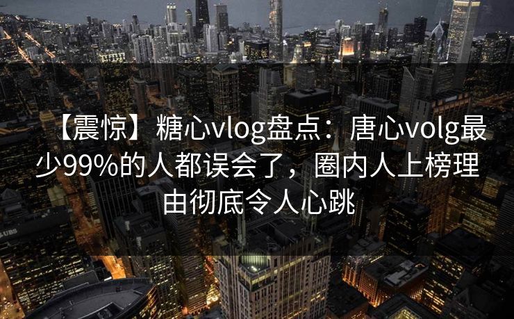 【震惊】糖心vlog盘点：唐心volg最少99%的人都误会了，圈内人上榜理由彻底令人心跳
