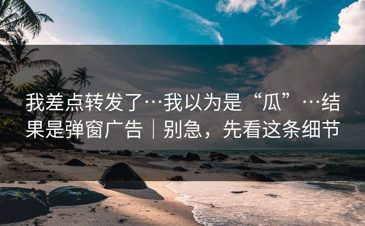我差点转发了…我以为是“瓜”…结果是弹窗广告｜别急，先看这条细节