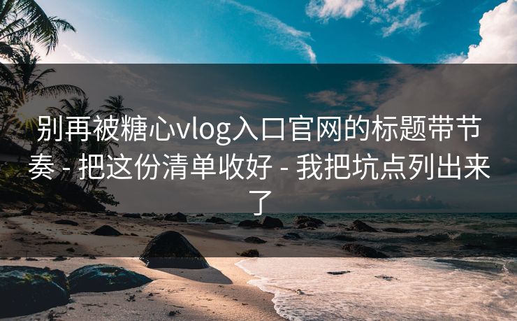 别再被糖心vlog入口官网的标题带节奏 - 把这份清单收好 - 我把坑点列出来了