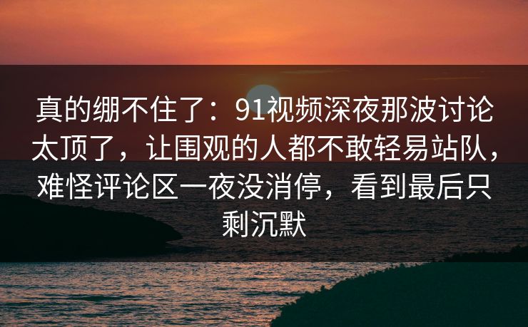 真的绷不住了：91视频深夜那波讨论太顶了，让围观的人都不敢轻易站队，难怪评论区一夜没消停，看到最后只剩沉默