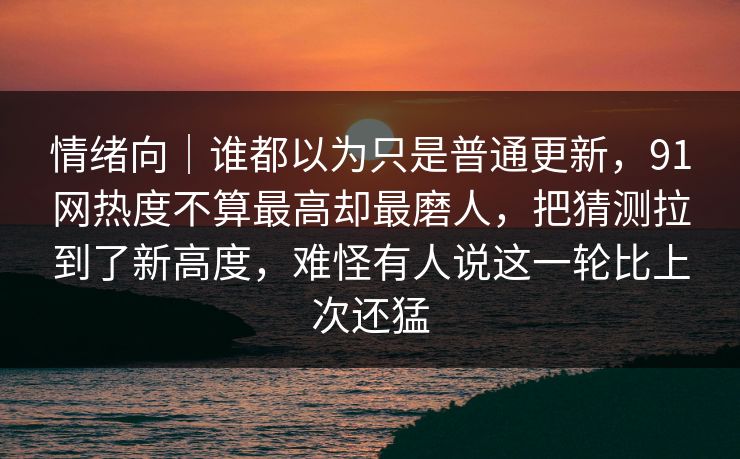 情绪向｜谁都以为只是普通更新，91网热度不算最高却最磨人，把猜测拉到了新高度，难怪有人说这一轮比上次还猛