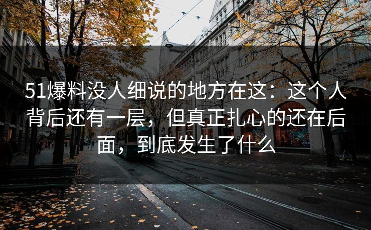 51爆料没人细说的地方在这：这个人背后还有一层，但真正扎心的还在后面，到底发生了什么
