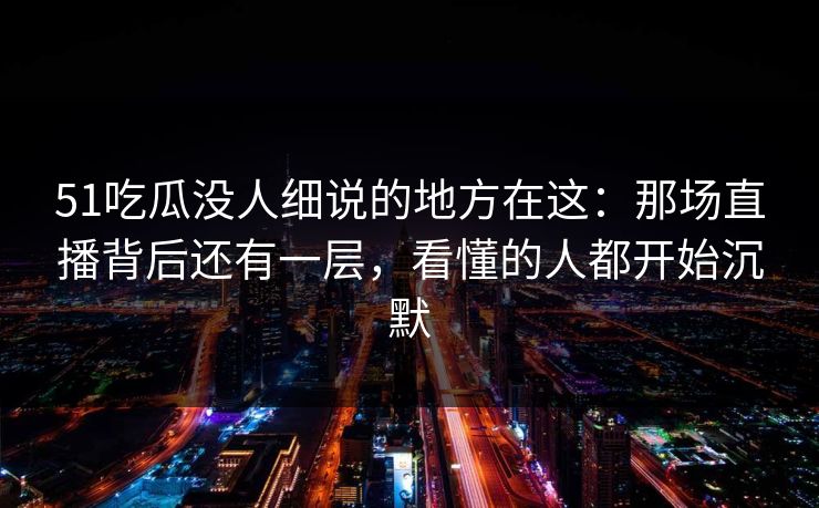 51吃瓜没人细说的地方在这：那场直播背后还有一层，看懂的人都开始沉默